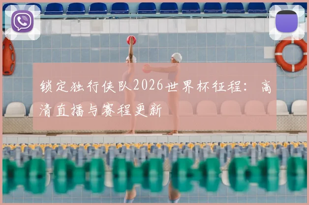锁定独行侠队2026世界杯征程:高清直播与赛程更新