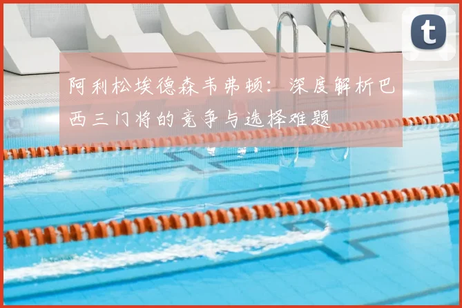 阿利松埃德森韦弗顿:深度解析巴西三门将的竞争与选择难题