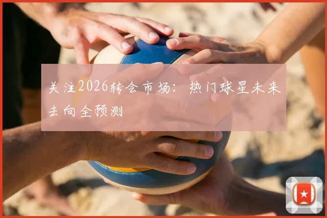关注2026转会市场：热门球星未来去向全预测