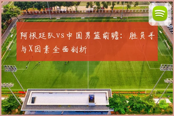 阿根廷队vs中国男篮前瞻:胜负手与X因素全面剖析