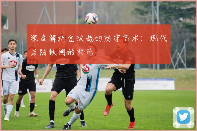深度解析金玟哉的防守艺术：现代后防铁闸的典范
